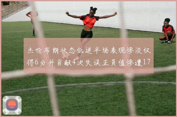 杰伦布朗状态低迷半场表现惨淡仅得6分并贡献4次失误正负值惨遭17