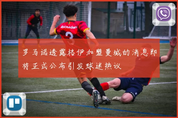 罗马诺透露格伊加盟曼城的消息即将正式公布引发球迷热议
