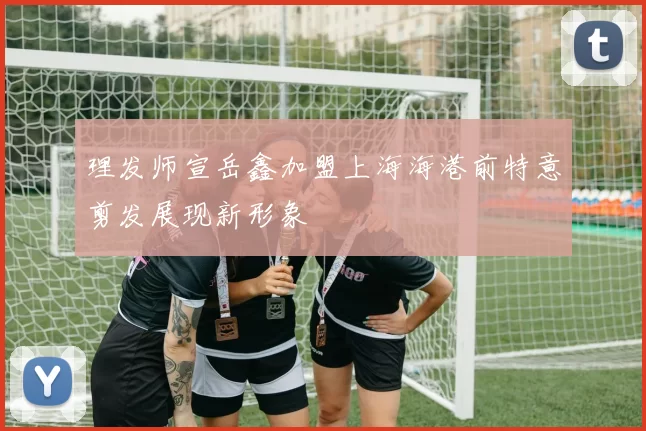 理发师宣岳鑫加盟上海海港前特意剪发展现新形象